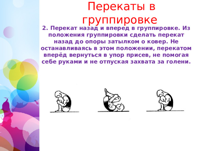   Перекаты в группировке 2. Перекат назад и вперед в группировке. Из положения группировки сделать перекат назад до опоры затылком о ковер. Не останавливаясь в этом положении, перекатом вперёд вернуться в упор присев, не помогая себе руками и не отпуская захвата за голени. 1 