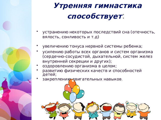   Утренняя гимнастика способствует : устранению некоторых последствий сна (отечность, вялость, сонливость и т.д) увеличению тонуса нервной системы ребенка; усилению работы всех органов и систем организма (сердечно-сосудистой, дыхательной, систем желез внутренней секреции и других); оздоровлению организма в целом; развитию физических качеств и способностей детей; закреплению двигательных навыков . 1 