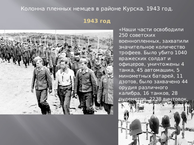 Колонна пленных немцев в районе Курска. 1943 год. 1943 год «Наши части освободили 250 советских военнопленных, захватили значительное количество трофеев. Было убито 1040 вражеских солдат и офицеров, уничтожены 4 танка, 45 автомашин, 5 минометных батарей, 11 дзотов, было захвачено 44 орудия различного калибра, 16 танков, 28 пулеметов, 2238 винтовок, 438 автомашин, 30 складов с боеприпасами, продовольствием, 