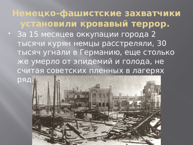 Немецко-фашистские захватчики установили кровавый террор. За 15 месяцев оккупации города 2 тысячи курян немцы расстреляли, 30 тысяч угнали в Германию, еще столько же умерло от эпидемий и голода, не считая советских пленных в лагерях рядом с Курском. 