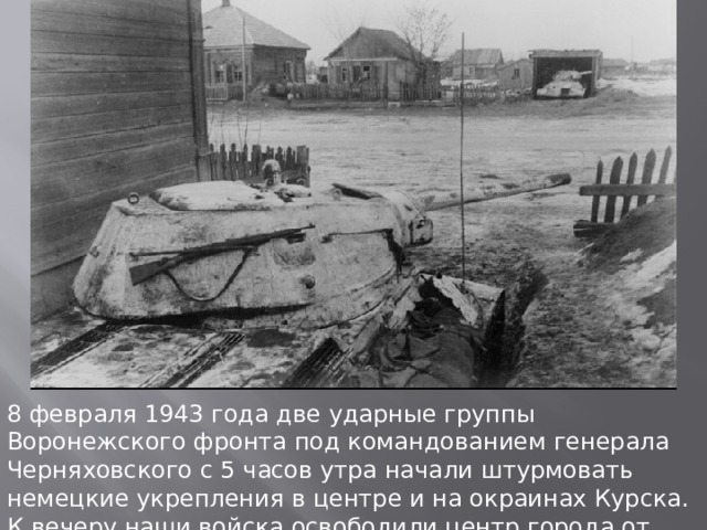 8 февраля 1943 года две ударные группы Воронежского фронта под командованием генерала Черняховского с 5 часов утра начали штурмовать немецкие укрепления в центре и на окраинах Курска. К вечеру наши войска освободили центр города от фашистов 