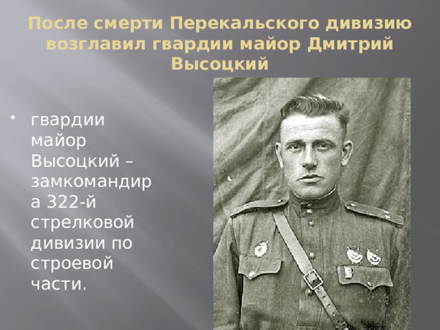 После смерти Перекальского дивизию возглавил гвардии майор Дмитрий Высоцкий    гвардии майор Высоцкий – замкомандира 322-й стрелковой дивизии по строевой части. 
