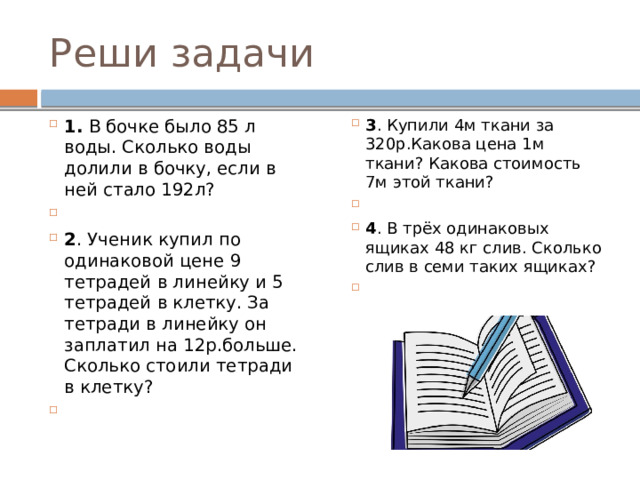 Реши задачи 1. В бочке было 85 л воды. Сколько воды долили в бочку, если в ней стало 192л? 2 . Ученик купил по одинаковой цене 9 тетрадей в линейку и 5 тетрадей в клетку. За тетради в линейку он заплатил на 12р.больше. Сколько стоили тетради в клетку?   3 . Купили 4м ткани за 320р.Какова цена 1м ткани? Какова стоимость 7м этой ткани?   4 . В трёх одинаковых ящиках 48 кг слив. Сколько слив в семи таких ящиках?   