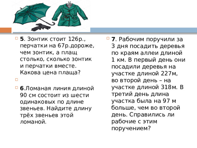 5 . Зонтик стоит 126р., перчатки на 67р.дороже, чем зонтик, а плащ столько, сколько зонтик и перчатки вместе. Какова цена плаща?   6 .Ломаная линия длиной 90 см состоит из шести одинаковых по длине звеньев. Найдите длину трёх звеньев этой ломаной. 7 . Рабочим поручили за 3 дня посадить деревья по краям аллеи длиной 1 км. В первый день они посадили деревья на участке длиной 227м, во второй день – на участке длиной 318м. В третий день длина участка была на 97 м больше, чем во второй день. Справились ли рабочие с этим поручением? 