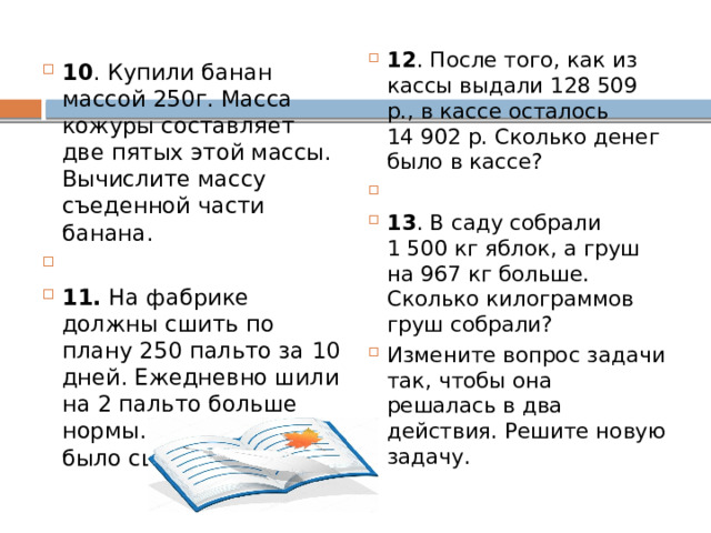 12 . После того, как из кассы выдали 128 509 р., в кассе осталось 14 902 р. Сколько денег было в кассе?   13 . В саду собрали 1 500 кг яблок, а груш на 967 кг больше. Сколько килограммов груш собрали? Измените вопрос задачи так, чтобы она решалась в два действия. Решите новую задачу. 10 . Купили банан массой 250г. Масса кожуры составляет две пятых этой массы. Вычислите массу съеденной части банана.   11. На фабрике должны сшить по плану 250 пальто за 10 дней. Ежедневно шили на 2 пальто больше нормы. Сколько пальто было сшито? 