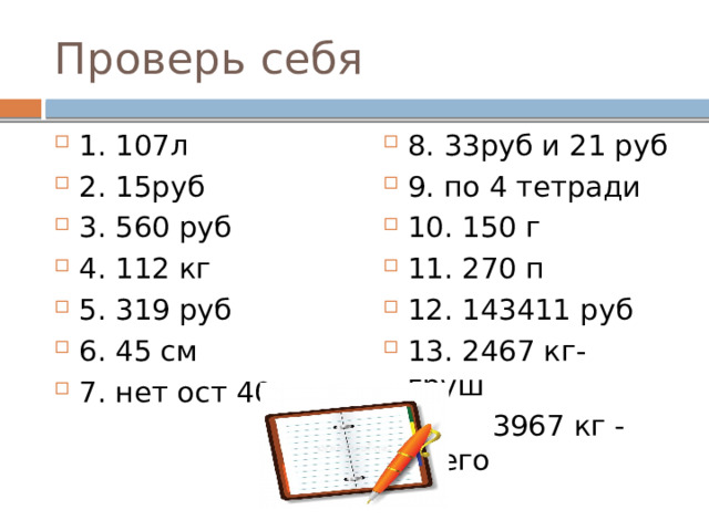 Проверь себя 1. 107л 2. 15руб 3. 560 руб 4. 112 кг 5. 319 руб 6. 45 см 7. нет ост 40м 8. 33руб и 21 руб 9. по 4 тетради 10. 150 г 11. 270 п 12. 143411 руб 13. 2467 кг- груш  3967 кг - всего 