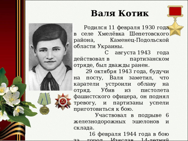 Валя Котик  Родился 11 февраля 1930 года в селе Хмелёвка Шепетовского района, Каменец-Подольской области Украины.  С августа 1943 года действовал в партизанском отряде, был дважды ранен.  29 октября 1943 года, будучи на посту, Валя заметил, что каратели устроили облаву на отряд. Убив из пистолета фашистского офицера, он поднял тревогу, и партизаны успели приготовиться к бою.  Участвовал в подрыве 6 железнодорожных эшелонов и склада.  16 февраля 1944 года в бою за город Изяслав 14-летний партизанский разведчик был смертельно ранен и на следующий день скончался. 