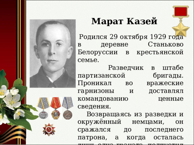 Марат Казей  Родился 29 октября 1929 года в деревне Станьково Белоруссии в крестьянской семье.  Разведчик в штабе партизанской бригады. Проникал во вражеские гарнизоны и доставлял командованию ценные сведения.  Возвращаясь из разведки и окружённый немцами, он сражался до последнего патрона, а когда осталась лишь одна граната, подпустил врагов поближе и взорвал их… и себя. 