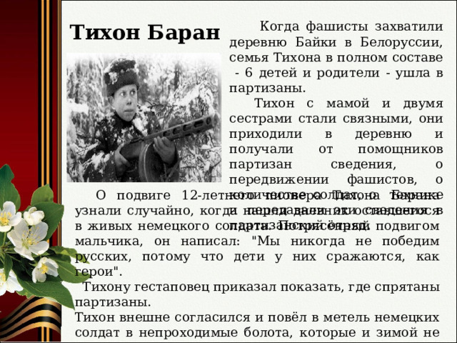  Когда фашисты захватили деревню Байки в Белоруссии, семья Тихона в полном составе - 6 детей и родители - ушла в партизаны.  Тихон с мамой и двумя сестрами стали связными, они приходили в деревню и получали от помощников партизан сведения, о передвижении фашистов, о количестве солдат, о технике и передавали эти сведения в партизанский отряд.  Тихон Баран  О подвиге 12-летнего пионера Тихона Барана узнали случайно, когда нашли дневник оставшегося в живых немецкого солдата. Потрясённый подвигом мальчика, он написал: 