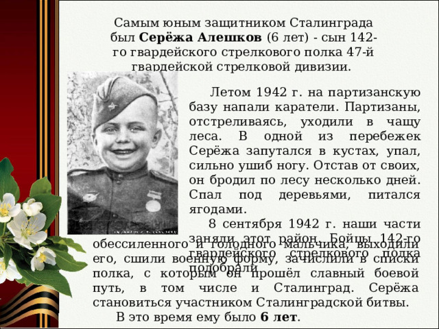 Самым юным защитником Сталинграда был Серёжа Алешков (6 лет) - сын 142-го гвардейского стрелкового полка 47-й гвардейской стрелковой дивизии.  Летом 1942 г. на партизанскую базу напали каратели. Партизаны, отстреливаясь, уходили в чащу леса. В одной из перебежек Серёжа запутался в кустах, упал, сильно ушиб ногу. Отстав от своих, он бродил по лесу несколько дней. Спал под деревьями, питался ягодами.  8 сентября 1942 г. наши части заняли этот район. Бойцы 142-го гвардейского стрелкового полка подобрали обессиленного и голодного мальчика, выходили его, сшили военную форму, зачислили в списки полка, с которым он прошёл славный боевой путь, в том числе и Сталинград. Серёжа становиться участником Сталинградской битвы.  В это время ему было 6 лет . 