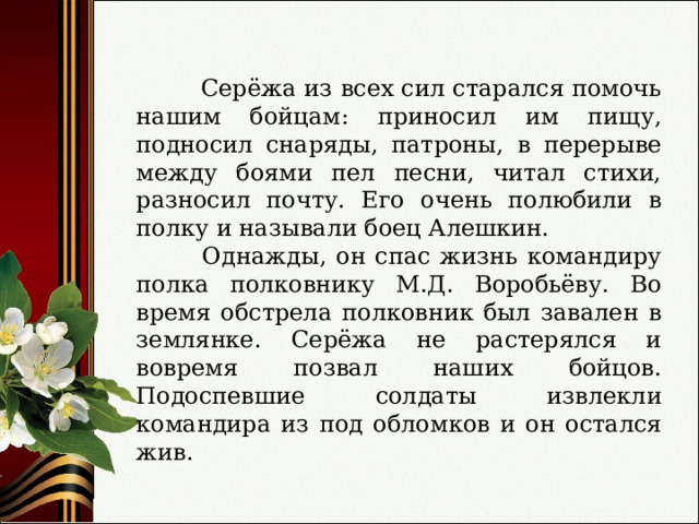  Серёжа из всех сил старался помочь нашим бойцам: приносил им пищу, подносил снаряды, патроны, в перерыве между боями пел песни, читал стихи, разносил почту. Его очень полюбили в полку и называли боец Алешкин.  Однажды, он спас жизнь командиру полка полковнику М.Д. Воробьёву. Во время обстрела полковник был завален в землянке. Серёжа не растерялся и вовремя позвал наших бойцов. Подоспевшие солдаты извлекли командира из под обломков и он остался жив. 