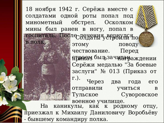18 ноября 1942 г. Серёжа вместе с солдатами одной роты попал под минометный обстрел. Осколком мины был ранен в ногу, попал в госпиталь. После лечения вернулся в полк.  Солдаты устроили по этому поводу чествование. Перед строем был зачитан приказ о награждении Серёжи медалью 