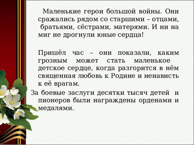  Маленькие герои большой войны. Они сражались рядом со старшими – отцами, братьями, сёстрами, матерями. И ни на миг не дрогнули юные сердца!  Пришёл час – они показали, каким грозным может стать маленькое детское сердце, когда разгорится в нём священная любовь к Родине и ненависть к её врагам. За боевые заслуги десятки тысяч детей и пионеров были награждены орденами и медалями. 