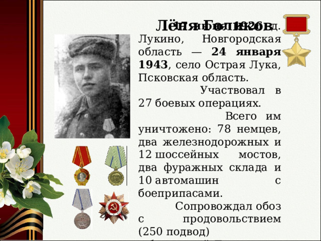 Лёня Голиков  17 июня 1926 , д. Лукино, Новгородская область — 24 января 1943 , село Острая Лука, Псковская область.  Участвовал в 27 боевых операциях.  Всего им уничтожено: 78 немцев, два железнодорожных и 12 шоссейных мостов, два фуражных склада и 10 автомашин с боеприпасами.  Сопровождал обоз с продовольствием (250 подвод) в блокадный Ленинград. 