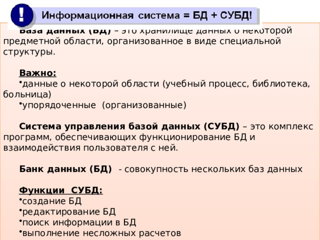 База данных (БД) – это хранилище данных о некоторой предметной области, организованное в виде специальной структуры. Важно: данные о некоторой области (учебный процесс, библиотека, больница) упорядоченные (организованные) Система управления базой данных (СУБД) – это комплекс программ, обеспечивающих функционирование БД и взаимодействия пользователя с ней. Банк данных (БД) - совокупность нескольких баз данных Функции СУБД: создание БД редактирование БД поиск информации в БД выполнение несложных расчетов вывод отчетов на печать 