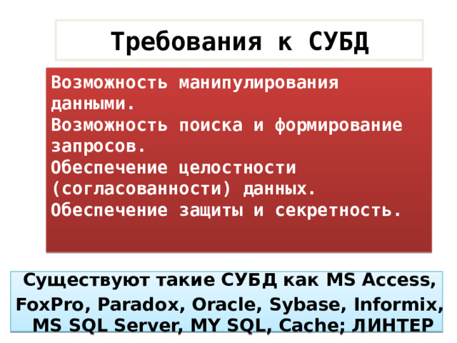 Требования к СУБД Возможность манипулирования данными. Возможность поиска и формирование запросов. Обеспечение целостности (согласованности) данных. Обеспечение защиты и секретность. Существуют такие СУБД как MS Access, FoxPro, Paradox, Oracle, Sybase, Informix,  MS SQL Server, MY SQL, Cache; ЛИНТЕР 