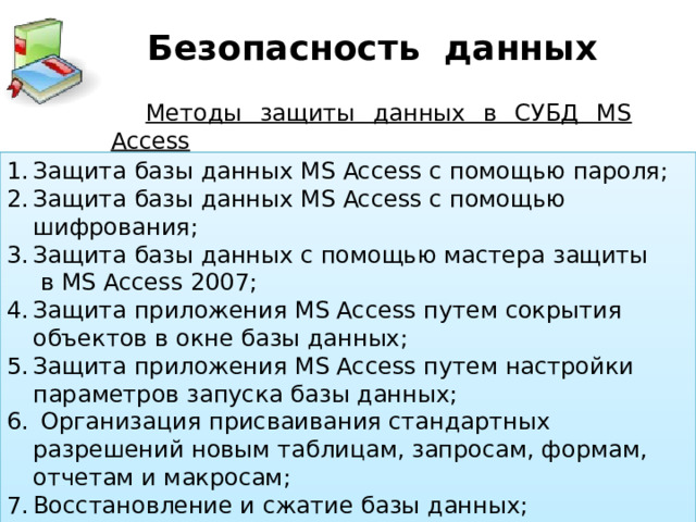 Безопасность данных Методы защиты данных в СУБД MS Access Защита базы данных MS Access с помощью пароля; Защита базы данных MS Access с помощью шифрования; Защита базы данных с помощью мастера защиты  в MS Access 2007; Защита приложения MS Access путем сокрытия объектов в окне базы данных; Защита приложения MS Access путем настройки параметров запуска базы данных;  Организация присваивания стандартных разрешений новым таблицам, запросам, формам, отчетам и макросам; Восстановление и сжатие базы данных;  Создание резервной копии БД 