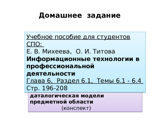 Домашнее задание Учебное пособие для студентов СПО:  Е. В. Михеева, О. И. Титова  Информационные технологии в профессиональной деятельности Глава 6, Раздел 6.1, Темы 6.1 - 6.4 Стр. 196-208 С/р Инфологическая и даталогическая модели предметной области      (конспект) 