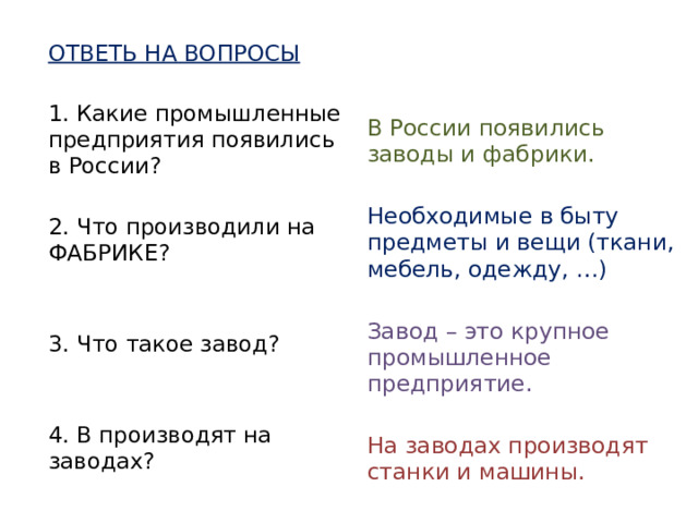 ОТВЕТЬ НА ВОПРОСЫ 1. Какие промышленные предприятия появились в России? 2. Что производили на ФАБРИКЕ? 3. Что такое завод? 4. В производят на заводах? В России появились заводы и фабрики. Необходимые в быту предметы и вещи (ткани, мебель, одежду, …) Завод – это крупное промышленное предприятие. На заводах производят станки и машины.   