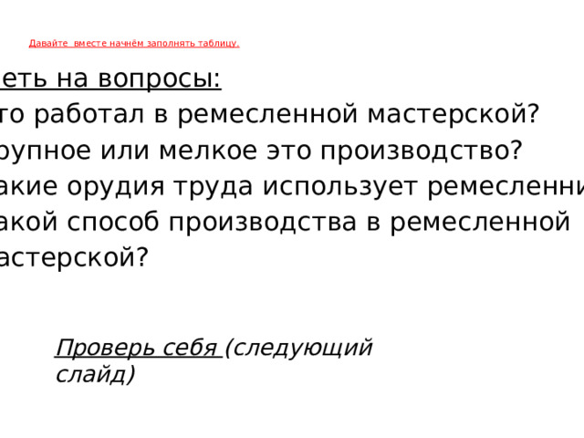 Давайте вместе начнём заполнять таблицу.    Ответь на вопросы: Кто работал в ремесленной мастерской? Крупное или мелкое это производство? Какие орудия труда использует ремесленник? Какой способ производства в ремесленной  мастерской?  Проверь себя (следующий слайд)   