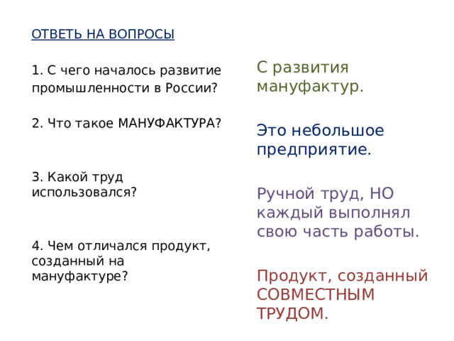 ОТВЕТЬ НА ВОПРОСЫ 1. С чего началось развитие промышленности в России? 2. Что такое МАНУФАКТУРА? 3. Какой труд использовался? 4. Чем отличался продукт, созданный на мануфактуре? С развития мануфактур. Это небольшое предприятие. Ручной труд, НО каждый выполнял свою часть работы. Продукт, созданный СОВМЕСТНЫМ ТРУДОМ.   