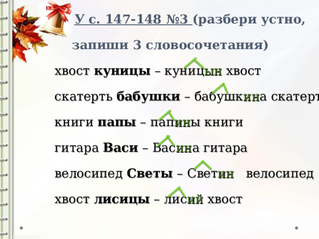   У с. 147-148 №3 (разбери устно,  запиши 3 словосочетания)  хвост куницы – куниц ын хвост  скатерть бабушки – бабушк ин а скатерть  книги папы – пап ин ы книги  гитара Васи – Вас ин а гитара  велосипед Светы – Свет ин велосипед  хвост лисицы – лис ий хвост 