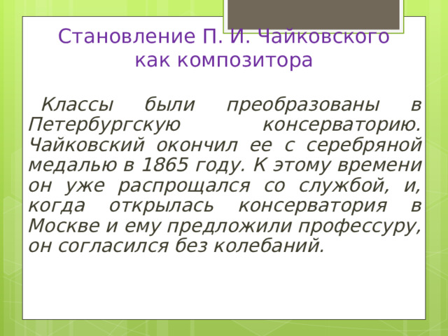 Становление П. И. Чайковского  как композитора Классы были преобразованы в Петербургскую консерваторию. Чайковский окончил ее с серебряной медалью в 1865 году. К этому времени он уже распрощался со службой, и, когда открылась консерватория в Москве и ему предложили профессуру, он согласился без колебаний. 