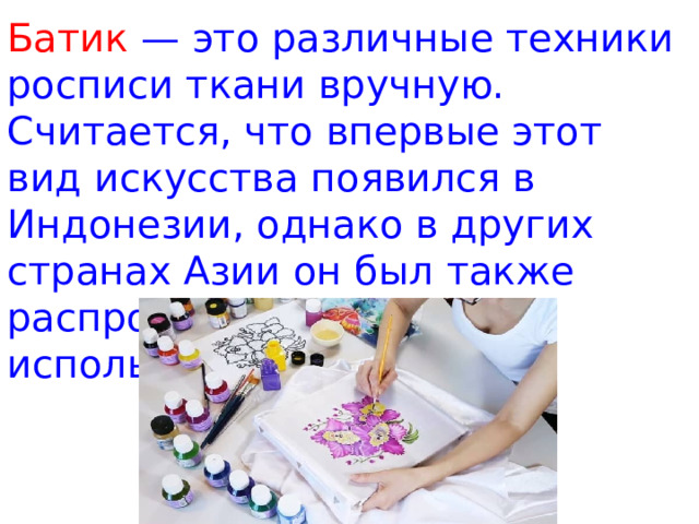 Батик — это различные техники росписи ткани вручную. Считается, что впервые этот вид искусства появился в Индонезии, однако в других странах Азии он был также распространен и широко использовался. 