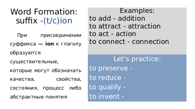 Word Formation: suffix -(t/c)ion Examples: to add - addition to attract - attraction to act - action to connect - connection При присоединении суффикса — ion к глаголу образуются существительные, которые могут обозначать качества, свойства, состояния, процесс либо абстрактные понятия Let's practice: to preserve - to reduce - to qualify - to invent - 