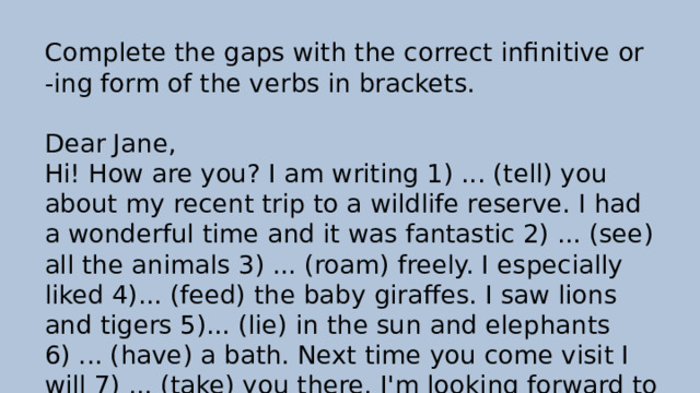 Complete the gaps with the correct infinitive or -ing form of the verbs in brackets. Dear Jane, Hi! How are you? I am writing 1) ... (tell) you about my recent trip to a wildlife reserve. I had a wonderful time and it was fantastic 2) ... (see) all the animals 3) ... (roam) freely. I especially liked 4)... (feed) the baby giraffes. I saw lions and tigers 5)... (lie) in the sun and elephants 6) ... (have) a bath. Next time you come visit I will 7) ... (take) you there. I'm looking forward to 3)... (hear) all your news. Please write soon. Love, Connie xxx 