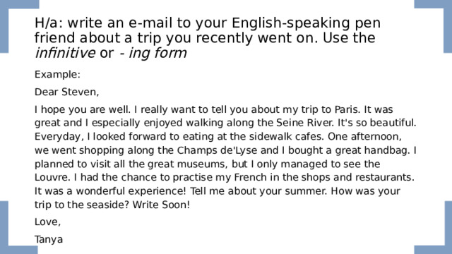 H/a: write an e-mail to your English-speaking pen friend about a trip you recently went on. Use the infinitive or - ing form  Example: Dear Steven, I hope you are well. I really want to tell you about my trip to Paris. It was great and I especially enjoyed walking along the Seine River. It's so beautiful. Everyday, I looked forward to eating at the sidewalk cafes. One afternoon, we went shopping along the Champs de'Lyse and I bought a great handbag. I planned to visit all the great museums, but I only managed to see the Louvre. I had the chance to practise my French in the shops and restaurants. It was a wonderful experience! Tell me about your summer. How was your trip to the seaside? Write Soon! Love, Tanya 