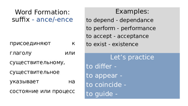 Word Formation: suffix - ance/-ence Examples: to depend - dependance to perform - performance to accept - acceptance to exist - existence присоединяют к глаголу или существительному, существительное указывает на состояние или процесс Let’s practice to differ - to appear - to coincide - to guide - 