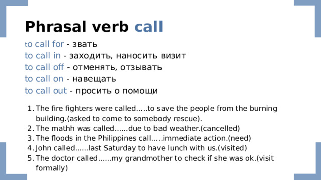 Phrasal verb call t o call for - звать to call in - заходить, наносить визит to call off - отменять, отзывать to call on - навещать to call out  - просить о помощи The fire fighters were called.....to save the people from the burning building.(asked to come to somebody rescue). The mathh was called......due to bad weather.(cancelled) The floods in the Philippines call.....immediate action.(need) John called......last Saturday to have lunch with us.(visited) The doctor called......my grandmother to check if she was ok.(visit formally) 