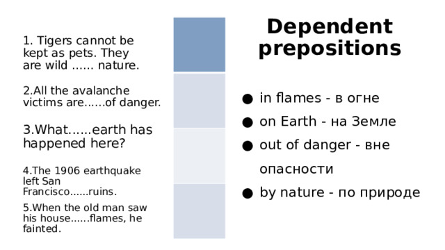 Dependent prepositions 1. Tigers cannot be kept as pets. They are wild ...... nature. in flames - в огне on Earth - на Земле out of danger - вне опасности by nature - по природе 2.All the avalanche victims are......of danger. 3.What......earth has happened here? 4.The 1906 earthquake left San Francisco......ruins. 5.When the old man saw his house......flames, he fainted. 