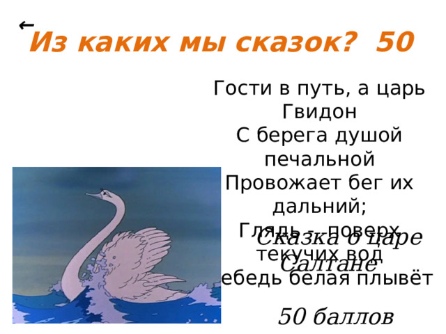 ← Из каких мы сказок? 50 Гости в путь, а царь Гвидон С берега душой печальной Провожает бег их дальний; Глядь - поверх текучих вод Лебедь белая плывёт  Сказка о царе Салтане   50 баллов 