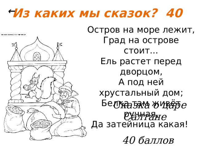 Из каких мы сказок? 40 ← Остров на море лежит, Град на острове стоит… Ель растет перед дворцом, А под ней хрустальный дом; Белка там живёт ручная, Да затейница какая!  Сказка о царе Салтане   40 баллов 