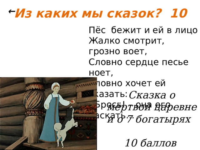 Из каких мы сказок? 10 ← Пёс бежит и ей в лицо Жалко смотрит, грозно воет, Словно сердце песье ноет, Словно хочет ей сказать: - Брось! – она его ласкать… Сказка о мёртвой царевне и о 7 богатырях   10 баллов 