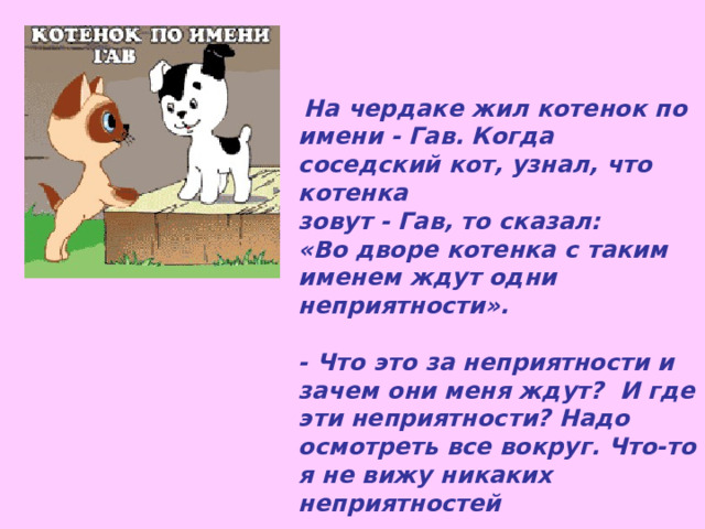 На чердаке жил котенок по имени - Гав. Когда соседский кот, узнал, что котенка зовут - Гав, то сказал: «Во дворе котенка с таким именем ждут одни неприятности».  - Что это за неприятности и зачем они меня ждут? И где эти неприятности? Надо осмотреть все вокруг. Что-то я не вижу никаких неприятностей 