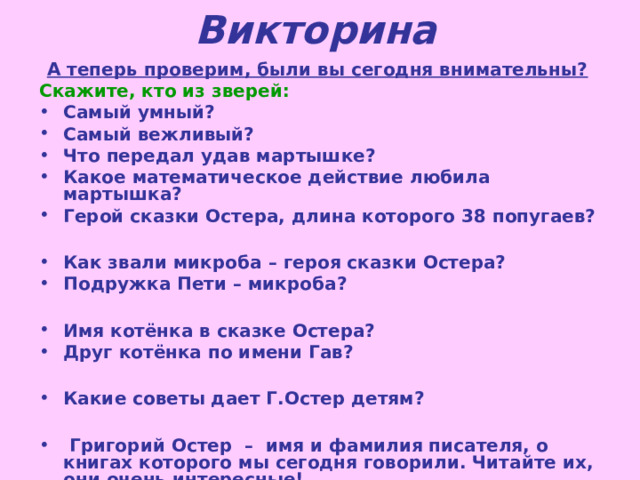 Викторина  А теперь проверим, были вы сегодня внимательны? Скажите, кто из зверей:  Самый умный? Самый вежливый? Что передал удав мартышке? Какое математическое действие любила мартышка? Герой сказки Остера, длина которого 38 попугаев?  Как звали микроба – героя сказки Остера? Подружка Пети – микроба?  Имя котёнка в сказке Остера? Друг котёнка по имени Гав?  Какие советы дает Г.Остер детям?   Григорий Остер – имя и фамилия писателя, о книгах которого мы сегодня говорили. Читайте их, они очень интересные! 