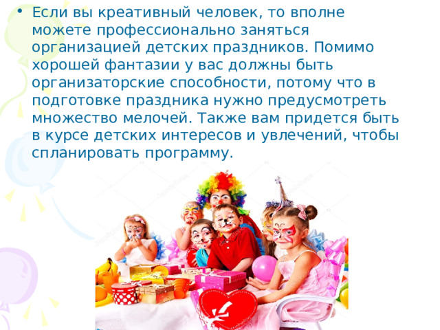 Если вы креативный человек, то вполне можете профессионально заняться организацией детских праздников. Помимо хорошей фантазии у вас должны быть организаторские способности, потому что в подготовке праздника нужно предусмотреть множество мелочей. Также вам придется быть в курсе детских интересов и увлечений, чтобы спланировать программу. 