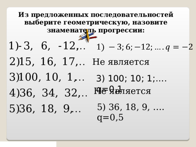 Из предложенных последовательностей выберите геометрическую, назовите знаменатель прогрессии: Не является 3) 100; 10; 1;…. q=0,1 Не является 5) 36, 18, 9, …. q=0,5 