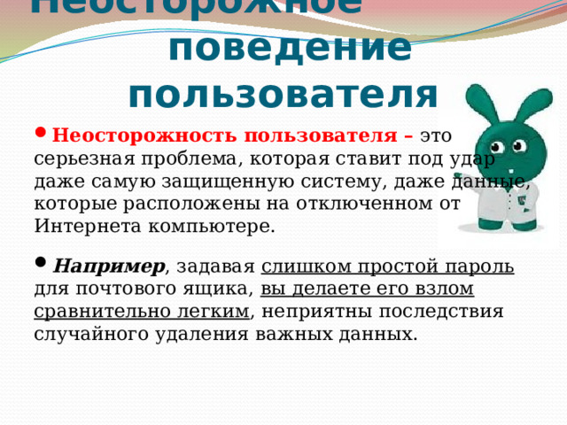 Неосторожное  поведение пользователя Неосторожность пользователя – это серьезная проблема, которая ставит под удар даже самую защищенную систему, даже данные, которые расположены на отключенном от Интернета компьютере. Например , задавая слишком простой пароль для почтового ящика, вы делаете его взлом сравнительно легким , неприятны последствия случайного удаления важных данных. 