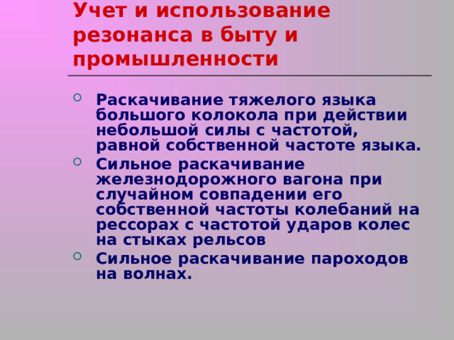 Учет и использование резонанса в быту и промышленности Раскачивание тяжелого языка большого колокола при действии небольшой силы с частотой, равной собственной частоте языка. Сильное раскачивание железнодорожного вагона при случайном совпадении его собственной частоты колебаний на рессорах с частотой ударов колес на стыках рельсов Сильное раскачивание пароходов на волнах. 