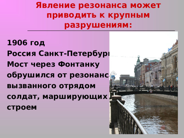 Явление резонанса может приводить к крупным разрушениям:   1906 год Россия Санкт-Петербург Мост через Фонтанку обрушился от резонанса, вызванного отрядом солдат, марширующих строем 