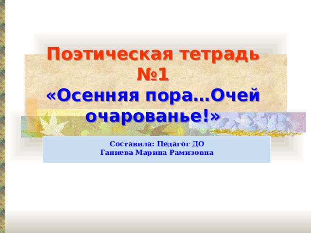 Поэтическая тетрадь №1  «Осенняя пора…Очей очарованье!»  Составила: Педагог ДО Ганиева Марина Рамизовна 