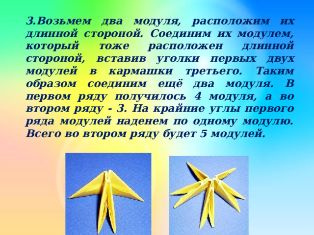3.Возьмем два модуля, расположим их длинной стороной. Соединим их модулем, который тоже расположен длинной стороной, вставив уголки первых двух модулей в кармашки третьего. Таким образом соединим ещё два модуля. В первом ряду получилось 4 модуля, а во втором ряду - 3. На крайние углы первого ряда модулей наденем по одному модулю. Всего во втором ряду будет 5 модулей.  