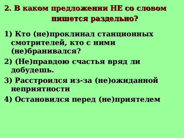 2. В каком предложении НЕ со словом  пишется раздельно? 1) Кто (не)проклинал станционных смотрителей, кто с ними (не)бранивался? 2) (Не)правдою счастья вряд ли добудешь. 3) Расстроился из-за (не)ожиданной неприятности 4) Остановился перед (не)приятелем 