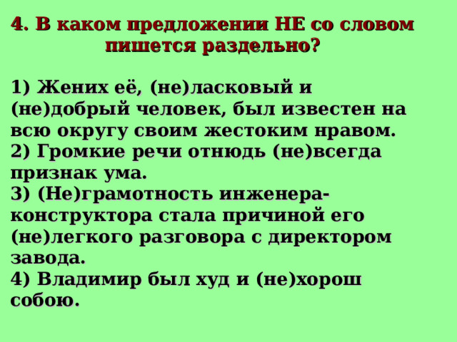 4. В каком предложении НЕ со словом пишется раздельно? 1) Жених её, (не)ласковый и (не)добрый человек, был известен на всю округу своим жестоким нравом. 2) Громкие речи отнюдь (не)всегда признак ума. 3) (Не)грамотность инженера-конструктора стала причиной его (не)легкого разговора с директором завода. 4) Владимир был худ и (не)хорош собою. 
