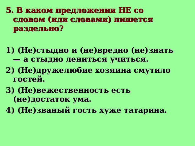5. В каком предложении НЕ со словом (или словами) пишется раздельно? 1) (Не)стыдно и (не)вредно (не)знать — а стыдно лениться учиться. 2) (Не)дружелюбие хозяина смутило гостей. 3) (Не)вежественность есть (не)достаток ума. 4) (Не)званый гость хуже татарина.  