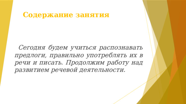 Содержание занятия  Сегодня будем учиться распознавать предлоги, правильно употреблять их в речи и писать. Продолжим работу над развитием речевой деятельности. 